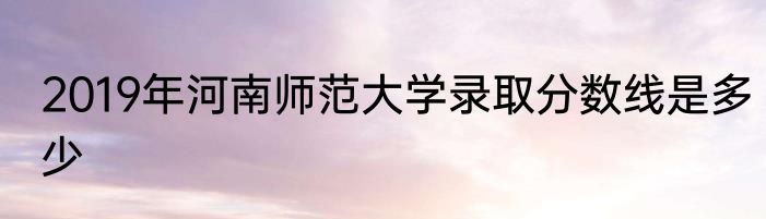 2019年河南师范大学录取分数线是多少