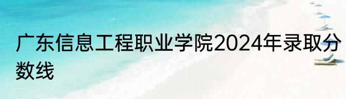 广东信息工程职业学院2024年录取分数线