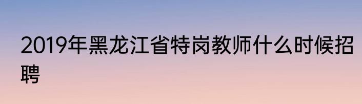 2019年黑龙江省特岗教师什么时候招聘