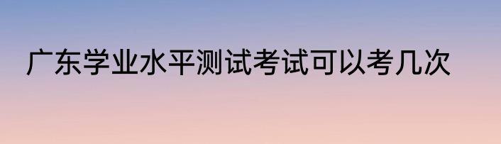 广东学业水平测试考试可以考几次