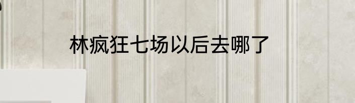 林疯狂七场以后去哪了
