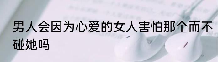 男人会因为心爱的女人害怕那个而不碰她吗