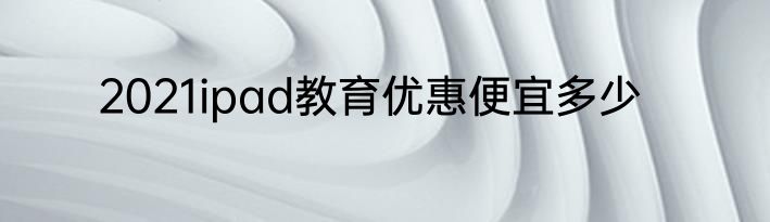 2021ipad教育优惠便宜多少
