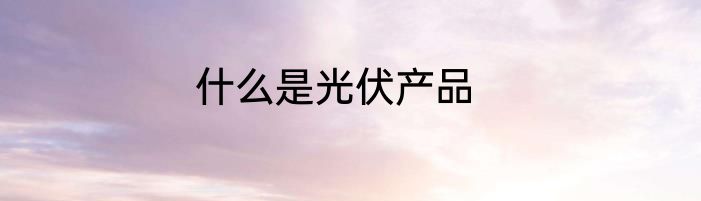 什么是光伏产品