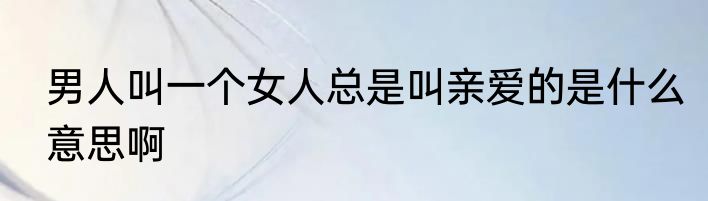 男人叫一个女人总是叫亲爱的是什么意思啊