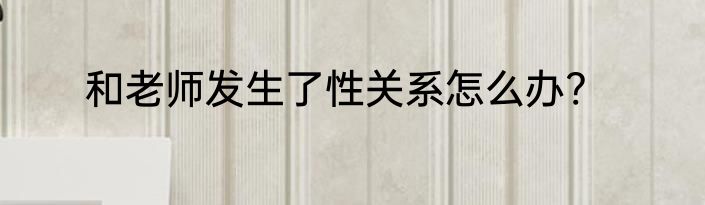 和老师发生了性关系怎么办?