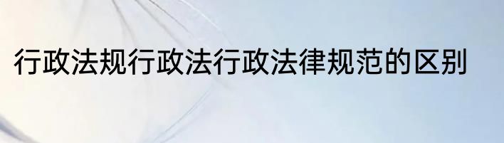 行政法规行政法行政法律规范的区别