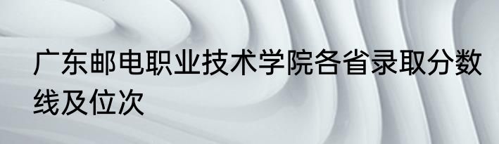 广东邮电职业技术学院各省录取分数线及位次