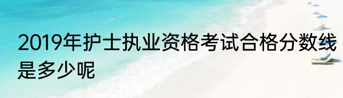2019年护士执业资格考试合格分数线是多少呢