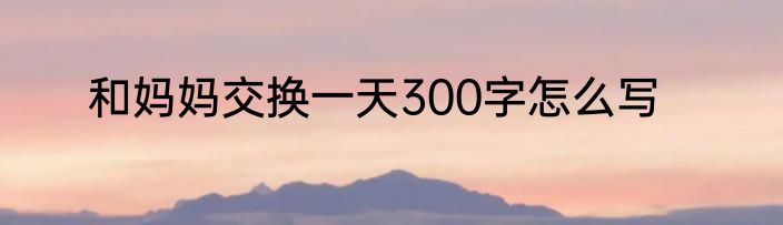 和妈妈交换一天300字怎么写