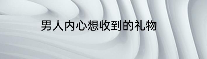 男人内心想收到的礼物
