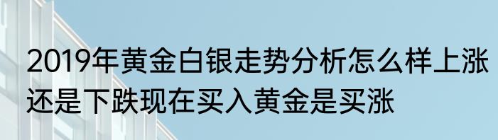 2019年黄金白银走势分析怎么样上涨还是下跌现在买入黄金是买涨