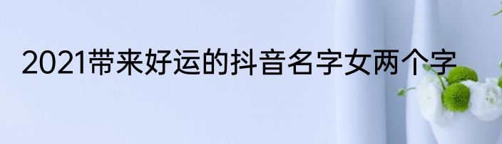 2021带来好运的抖音名字女两个字