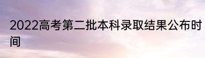 2022高考第二批本科录取结果公布时间