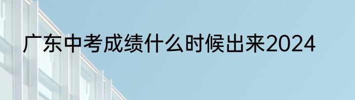 广东中考成绩什么时候出来2024