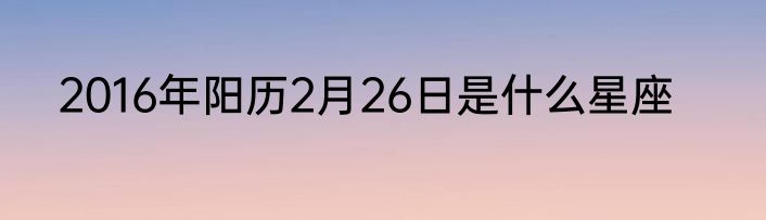 2016年阳历2月26日是什么星座