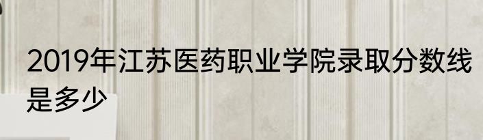 2019年江苏医药职业学院录取分数线是多少