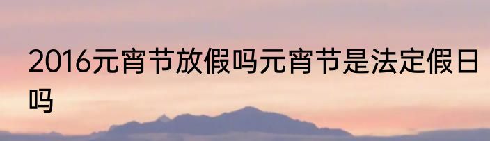 2016元宵节放假吗元宵节是法定假日吗