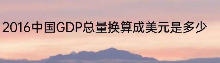 2016中国GDP总量换算成美元是多少