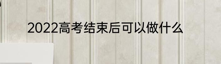 2022高考结束后可以做什么