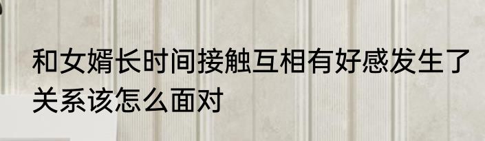和女婿长时间接触互相有好感发生了关系该怎么面对