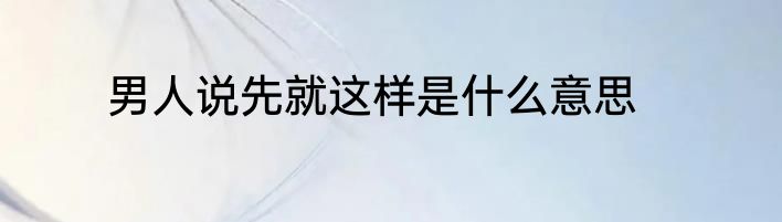 男人说先就这样是什么意思