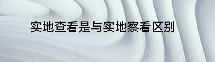 实地查看是与实地察看区别