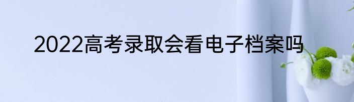 2022高考录取会看电子档案吗