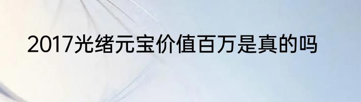 2017光绪元宝价值百万是真的吗