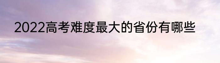 2022高考难度最大的省份有哪些
