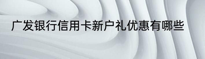 广发银行信用卡新户礼优惠有哪些