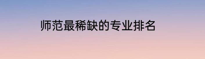 师范最稀缺的专业排名