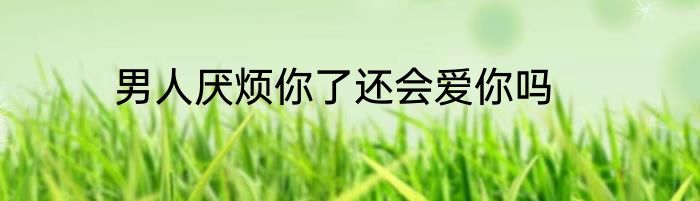 男人厌烦你了还会爱你吗