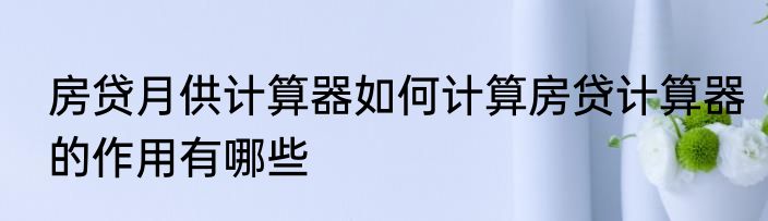 房贷月供计算器如何计算房贷计算器的作用有哪些