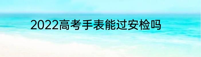 2022高考手表能过安检吗