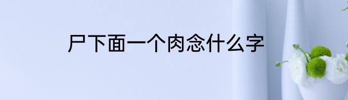 尸下面一个肉念什么字