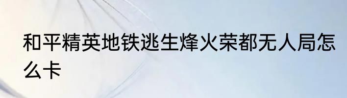 和平精英地铁逃生烽火荣都无人局怎么卡