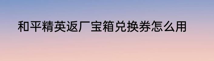 和平精英返厂宝箱兑换券怎么用