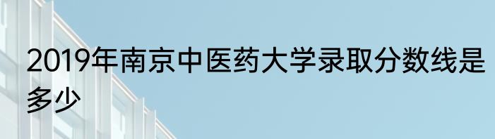 2019年南京中医药大学录取分数线是多少