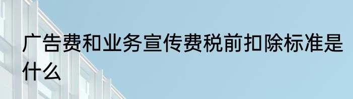 广告费和业务宣传费税前扣除标准是什么