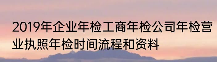 2019年企业年检工商年检公司年检营业执照年检时间流程和资料
