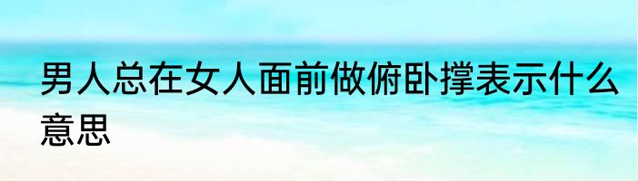 男人总在女人面前做俯卧撑表示什么意思