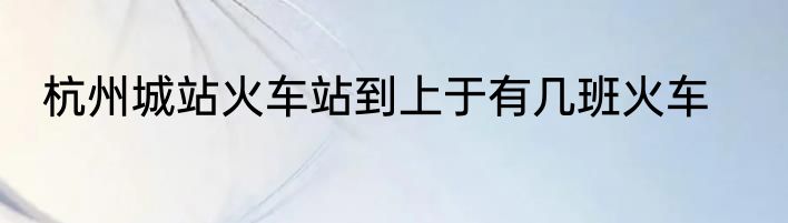 杭州城站火车站到上于有几班火车