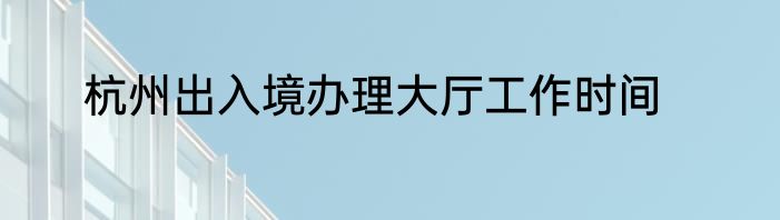 杭州出入境办理大厅工作时间