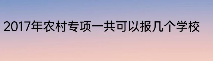 2017年农村专项一共可以报几个学校