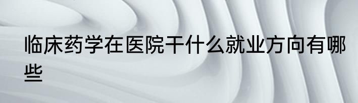 临床药学在医院干什么就业方向有哪些