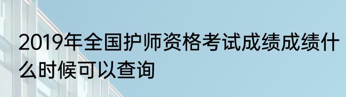 2019年全国护师资格考试成绩成绩什么时候可以查询