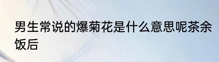 男生常说的爆菊花是什么意思呢茶余饭后