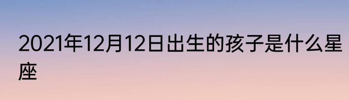 2021年12月12日出生的孩子是什么星座