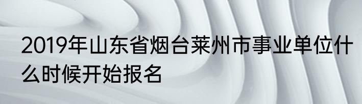 2019年山东省烟台莱州市事业单位什么时候开始报名